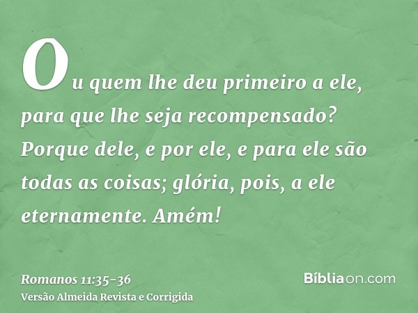 Ou quem lhe deu primeiro a ele, para que lhe seja recompensado?Porque dele, e por ele, e para ele são todas as coisas; glória, pois, a ele eternamente. Amém!