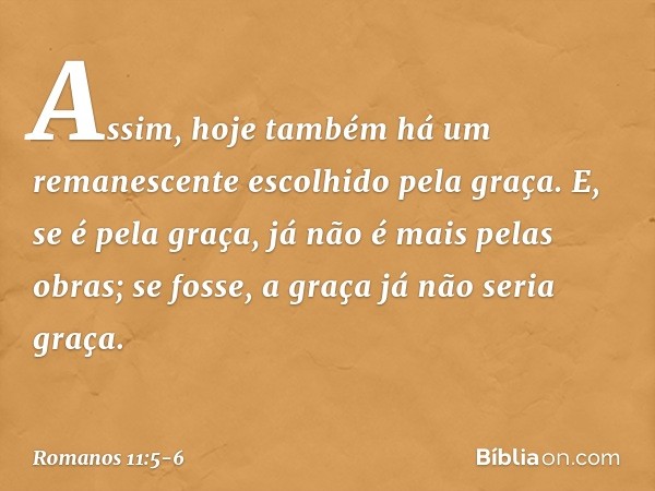 Assim, hoje também há um remanescente escolhido pela graça. E, se é pela graça, já não é mais pelas obras; se fosse, a graça já não seria graça. -- Romanos 11:5