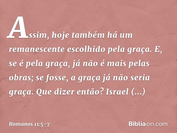 Assim, hoje também há um remanescente escolhido pela graça. E, se é pela graça, já não é mais pelas obras; se fosse, a graça já não seria graça. Que dizer então