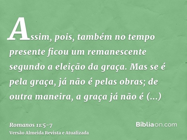 Assim, pois, também no tempo presente ficou um remanescente segundo a eleição da graça.Mas se é pela graça, já não é pelas obras; de outra maneira, a graça já n