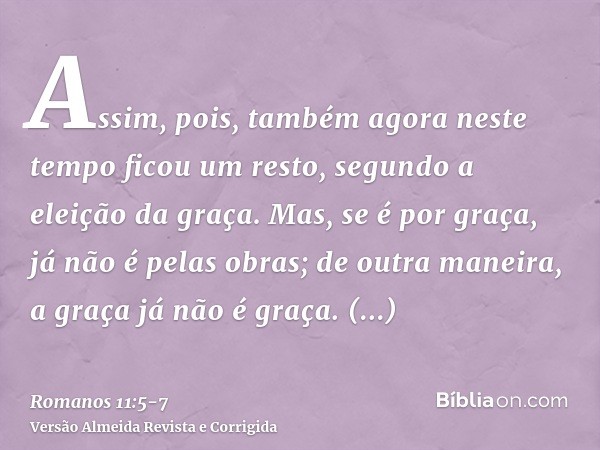 Assim, pois, também agora neste tempo ficou um resto, segundo a eleição da graça.Mas, se é por graça, já não é pelas obras; de outra maneira, a graça já não é g