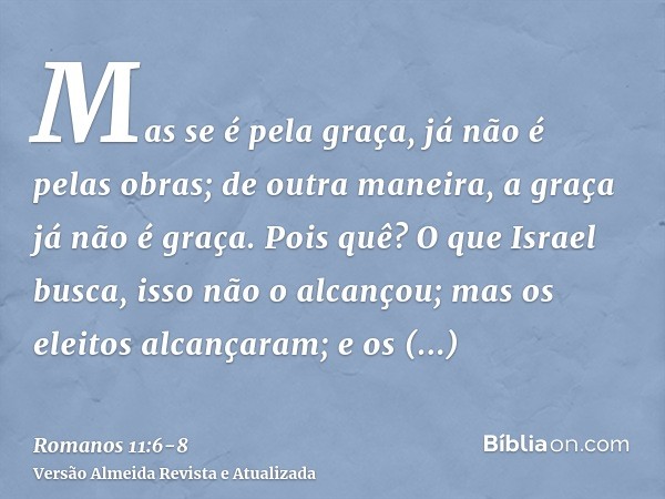 Mas se é pela graça, já não é pelas obras; de outra maneira, a graça já não é graça.Pois quê? O que Israel busca, isso não o alcançou; mas os eleitos alcançaram