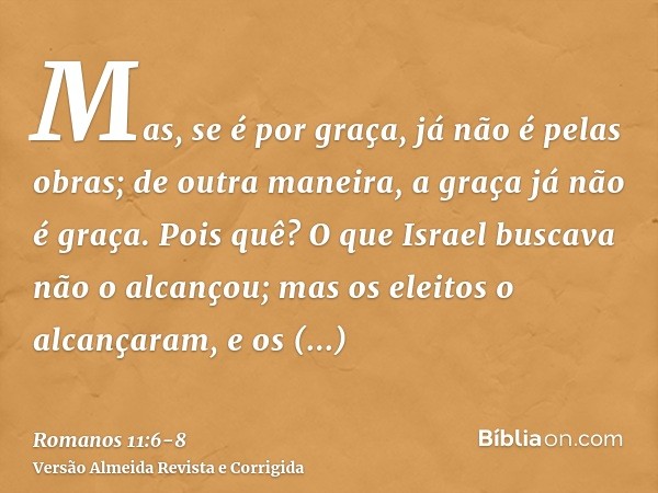 Mas, se é por graça, já não é pelas obras; de outra maneira, a graça já não é graça.Pois quê? O que Israel buscava não o alcançou; mas os eleitos o alcançaram, 