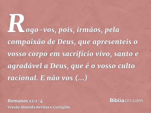 Rogo-vos, pois, irmãos, pela compaixão de Deus, que apresenteis o vosso corpo em sacrifício vivo, santo e agradável a Deus, que é o vosso culto racional.E não v