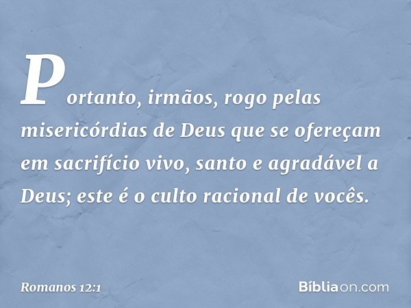 Portanto, irmãos, rogo pelas misericórdias de Deus que se ofereçam em sacrifício vivo, santo e agradável a Deus; este é o culto racional de vocês. -- Romanos 12