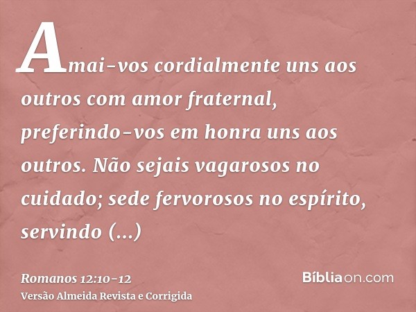 Amai-vos cordialmente uns aos outros com amor fraternal, preferindo-vos em honra uns aos outros.Não sejais vagarosos no cuidado; sede fervorosos no espírito, se