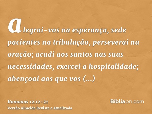 alegrai-vos na esperança, sede pacientes na tribulação, perseverai na oração;acudi aos santos nas suas necessidades, exercei a hospitalidade;abençoai aos que vo