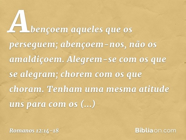 Abençoem aqueles que os perseguem; abençoem-nos, não os amaldiçoem. Alegrem-se com os que se alegram; chorem com os que choram. Tenham uma mesma atitude uns par