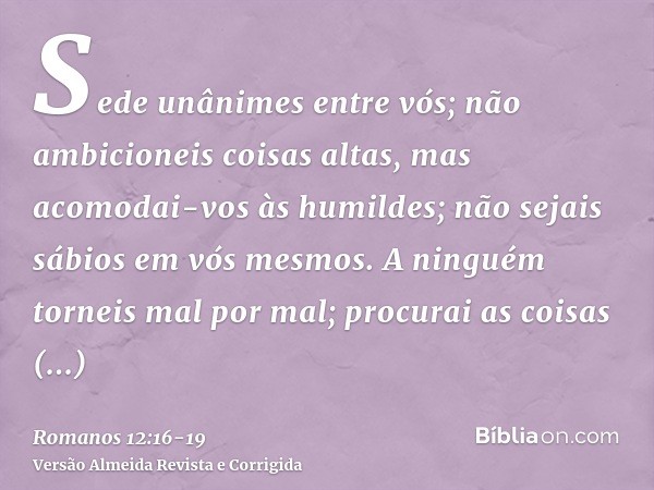 Sede unânimes entre vós; não ambicioneis coisas altas, mas acomodai-vos às humildes; não sejais sábios em vós mesmos.A ninguém torneis mal por mal; procurai as 