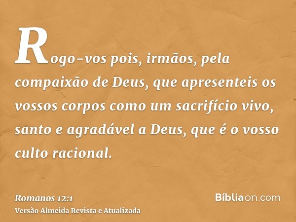 Rogo-vos pois, irmãos, pela compaixão de Deus, que apresenteis os vossos corpos como um sacrifício vivo, santo e agradável a Deus, que é o vosso culto racional.