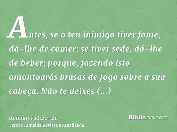 Antes, se o teu inimigo tiver fome, dá-lhe de comer; se tiver sede, dá-lhe de beber; porque, fazendo isto amontoarás brasas de fogo sobre a sua cabeça.Não te de