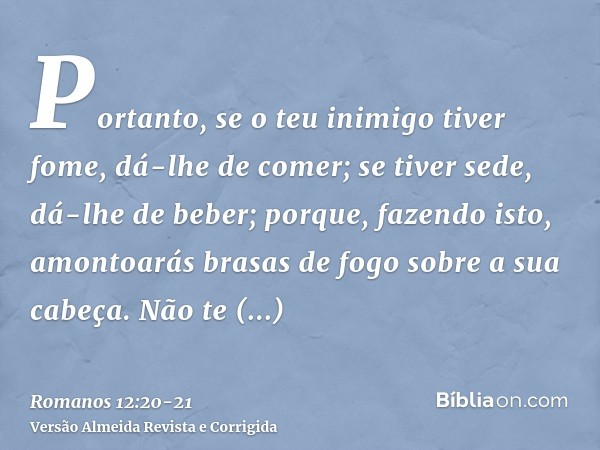 Portanto, se o teu inimigo tiver fome, dá-lhe de comer; se tiver sede, dá-lhe de beber; porque, fazendo isto, amontoarás brasas de fogo sobre a sua cabeça.Não t