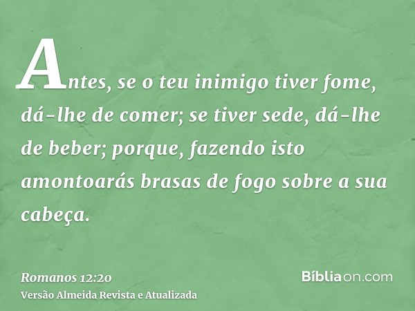 Antes, se o teu inimigo tiver fome, dá-lhe de comer; se tiver sede, dá-lhe de beber; porque, fazendo isto amontoarás brasas de fogo sobre a sua cabeça.