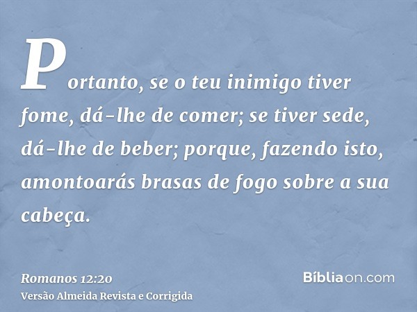 Portanto, se o teu inimigo tiver fome, dá-lhe de comer; se tiver sede, dá-lhe de beber; porque, fazendo isto, amontoarás brasas de fogo sobre a sua cabeça.