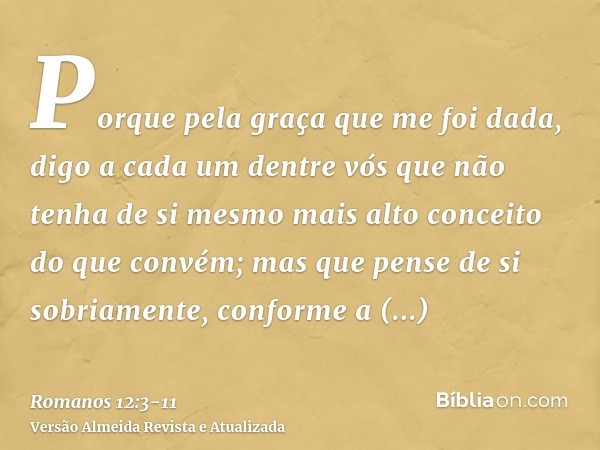 Porque pela graça que me foi dada, digo a cada um dentre vós que não tenha de si mesmo mais alto conceito do que convém; mas que pense de si sobriamente, confor