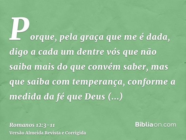 Porque, pela graça que me é dada, digo a cada um dentre vós que não saiba mais do que convém saber, mas que saiba com temperança, conforme a medida da fé que De