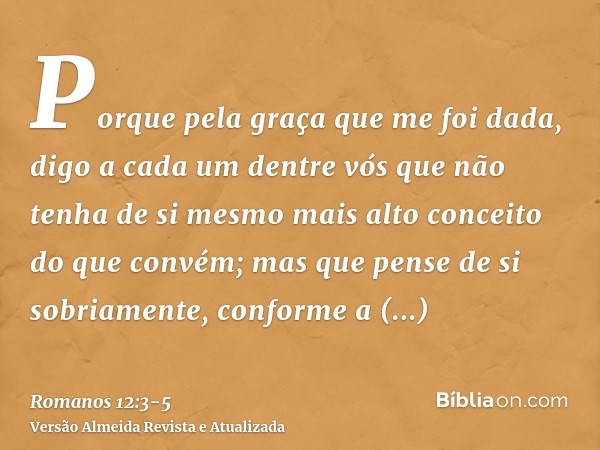 Porque pela graça que me foi dada, digo a cada um dentre vós que não tenha de si mesmo mais alto conceito do que convém; mas que pense de si sobriamente, confor