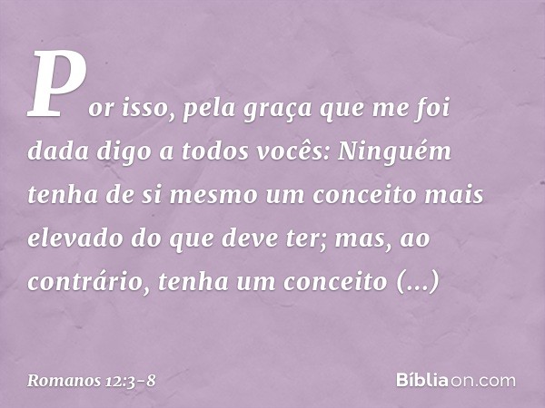 Por isso, pela graça que me foi dada digo a todos vocês: Ninguém tenha de si mesmo um conceito mais elevado do que deve ter; mas, ao contrário, tenha um conceit