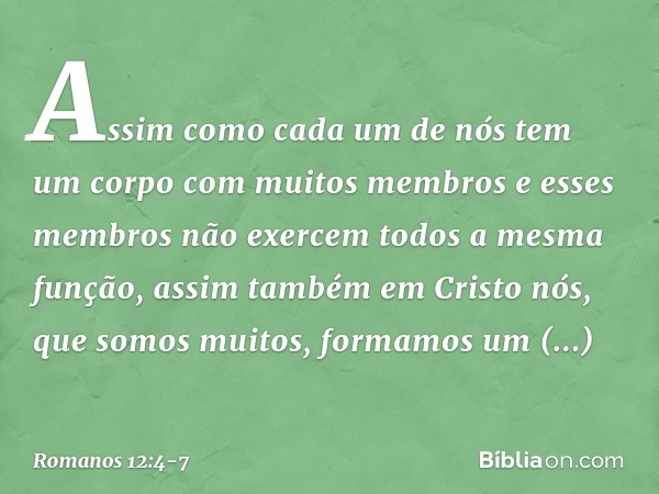 Assim como cada um de nós tem um corpo com muitos membros e esses membros não exercem todos a mesma função, assim também em Cristo nós, que somos muitos, formam