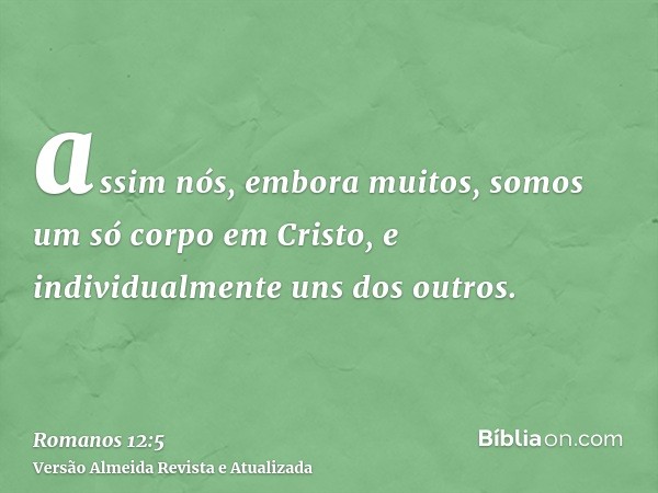 assim nós, embora muitos, somos um só corpo em Cristo, e individualmente uns dos outros.