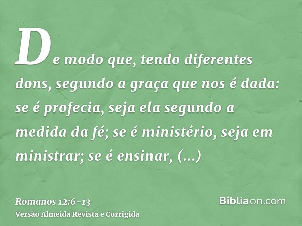 De modo que, tendo diferentes dons, segundo a graça que nos é dada: se é profecia, seja ela segundo a medida da fé;se é ministério, seja em ministrar; se é ensi