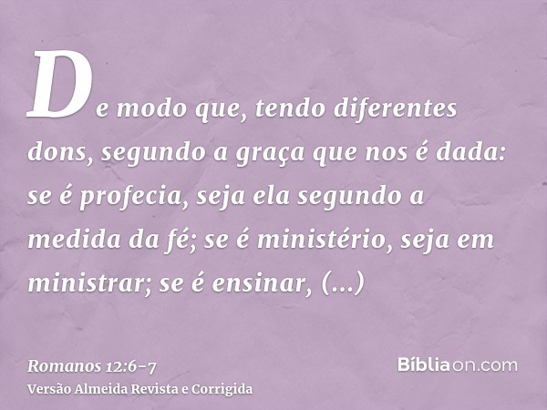 De modo que, tendo diferentes dons, segundo a graça que nos é dada: se é profecia, seja ela segundo a medida da fé;se é ministério, seja em ministrar; se é ensi