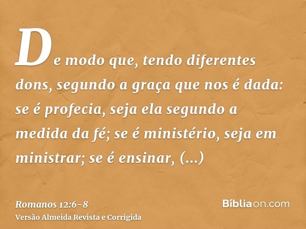 De modo que, tendo diferentes dons, segundo a graça que nos é dada: se é profecia, seja ela segundo a medida da fé;se é ministério, seja em ministrar; se é ensi