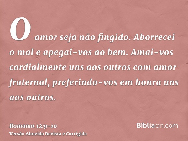 O amor seja não fingido. Aborrecei o mal e apegai-vos ao bem.Amai-vos cordialmente uns aos outros com amor fraternal, preferindo-vos em honra uns aos outros.