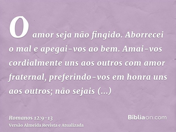 O amor seja não fingido. Aborrecei o mal e apegai-vos ao bem.Amai-vos cordialmente uns aos outros com amor fraternal, preferindo-vos em honra uns aos outros;não