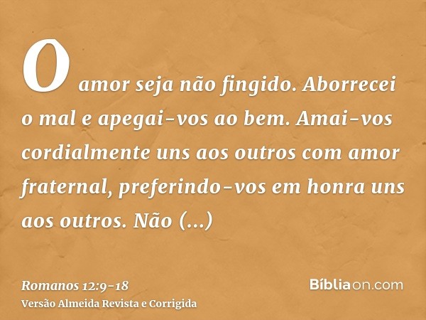 O amor seja não fingido. Aborrecei o mal e apegai-vos ao bem.Amai-vos cordialmente uns aos outros com amor fraternal, preferindo-vos em honra uns aos outros.Não