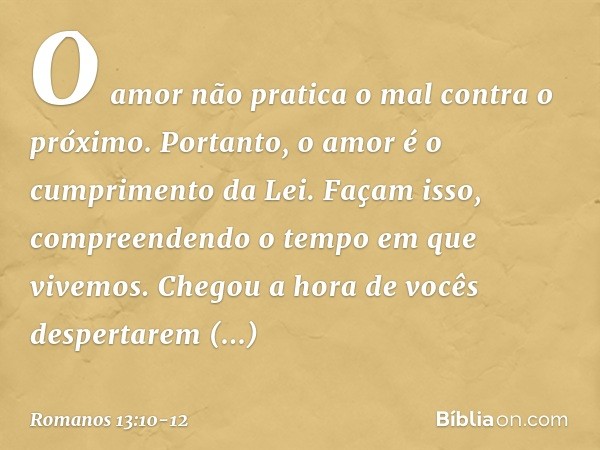 O amor não pratica o mal contra o próximo. Portanto, o amor é o cumprimento da Lei. Façam isso, compreendendo o tempo em que vivemos. Chegou a hora de vocês des