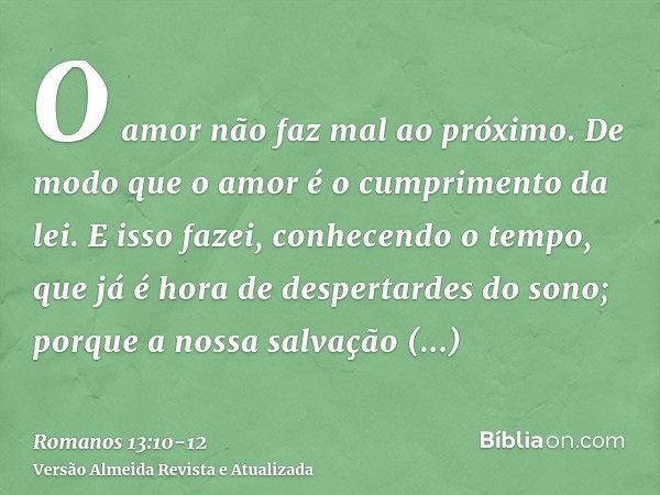 O amor não faz mal ao próximo. De modo que o amor é o cumprimento da lei.E isso fazei, conhecendo o tempo, que já é hora de despertardes do sono; porque a nossa