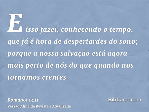 E isso fazei, conhecendo o tempo, que já é hora de despertardes do sono; porque a nossa salvação está agora mais perto de nós do que quando nos tornamos crentes