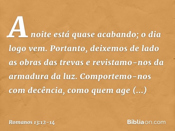 A noite está quase acabando; o dia logo vem. Portanto, deixemos de lado as obras das trevas e revistamo-nos da armadura da luz. Comportemo-nos com decência, com