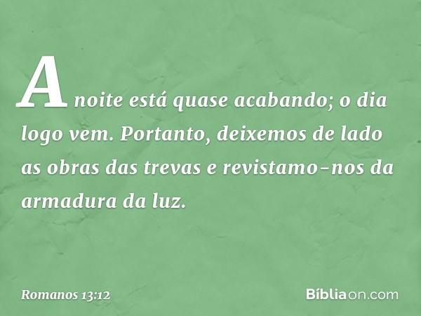 A noite está quase acabando; o dia logo vem. Portanto, deixemos de lado as obras das trevas e revistamo-nos da armadura da luz. -- Romanos 13:12