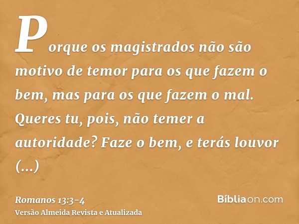 Porque os magistrados não são motivo de temor para os que fazem o bem, mas para os que fazem o mal. Queres tu, pois, não temer a autoridade? Faze o bem, e terás