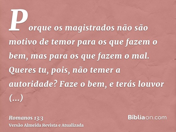 Porque os magistrados não são motivo de temor para os que fazem o bem, mas para os que fazem o mal. Queres tu, pois, não temer a autoridade? Faze o bem, e terás