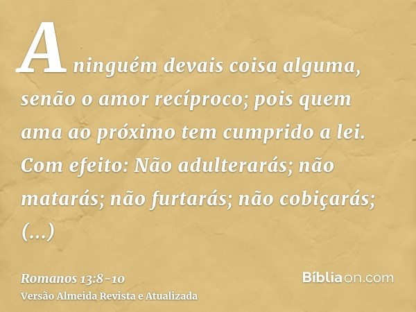 A ninguém devais coisa alguma, senão o amor recíproco; pois quem ama ao próximo tem cumprido a lei.Com efeito: Não adulterarás; não matarás; não furtarás; não c