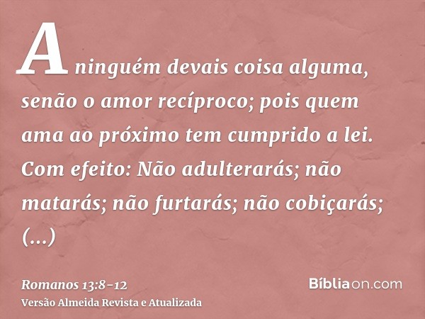 A ninguém devais coisa alguma, senão o amor recíproco; pois quem ama ao próximo tem cumprido a lei.Com efeito: Não adulterarás; não matarás; não furtarás; não c