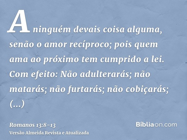 A ninguém devais coisa alguma, senão o amor recíproco; pois quem ama ao próximo tem cumprido a lei.Com efeito: Não adulterarás; não matarás; não furtarás; não c