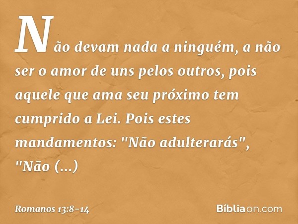 Não devam nada a ninguém, a não ser o amor de uns pelos outros, pois aquele que ama seu próximo tem cumprido a Lei. Pois estes mandamentos: "Não adulterarás", "