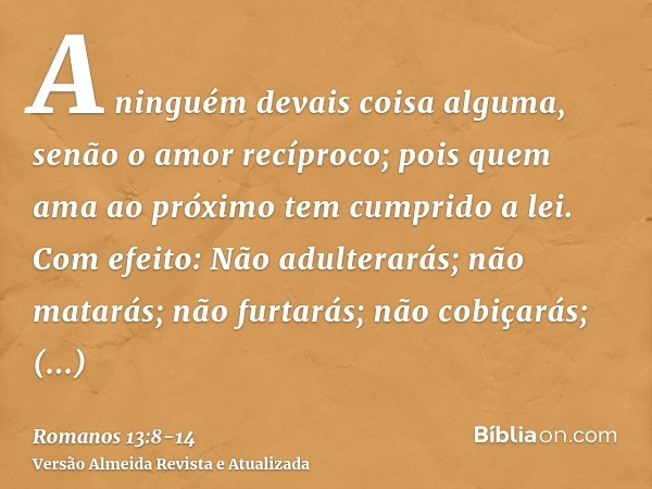 A ninguém devais coisa alguma, senão o amor recíproco; pois quem ama ao próximo tem cumprido a lei.Com efeito: Não adulterarás; não matarás; não furtarás; não c