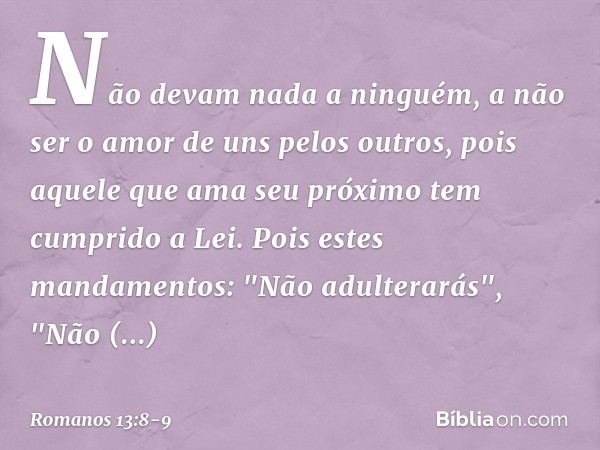 Não devam nada a ninguém, a não ser o amor de uns pelos outros, pois aquele que ama seu próximo tem cumprido a Lei. Pois estes mandamentos: "Não adulterarás", "