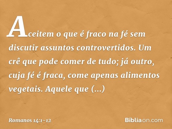 Aceitem o que é fraco na fé sem discutir assuntos controvertidos. Um crê que pode comer de tudo; já outro, cuja fé é fraca, come apenas alimentos vegetais. Aque
