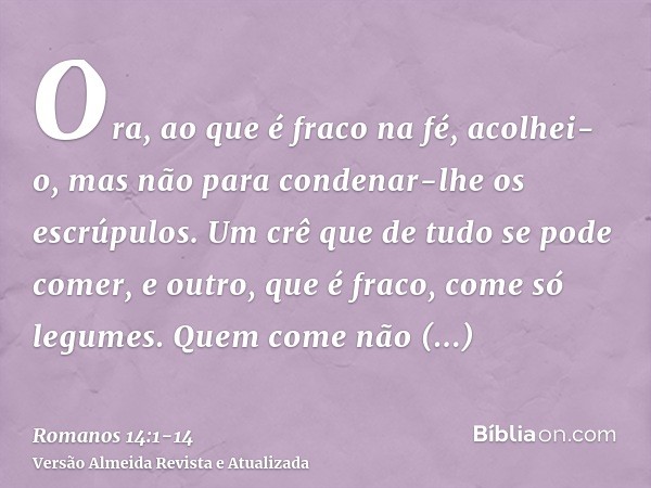 Ora, ao que é fraco na fé, acolhei-o, mas não para condenar-lhe os escrúpulos.Um crê que de tudo se pode comer, e outro, que é fraco, come só legumes.Quem come
