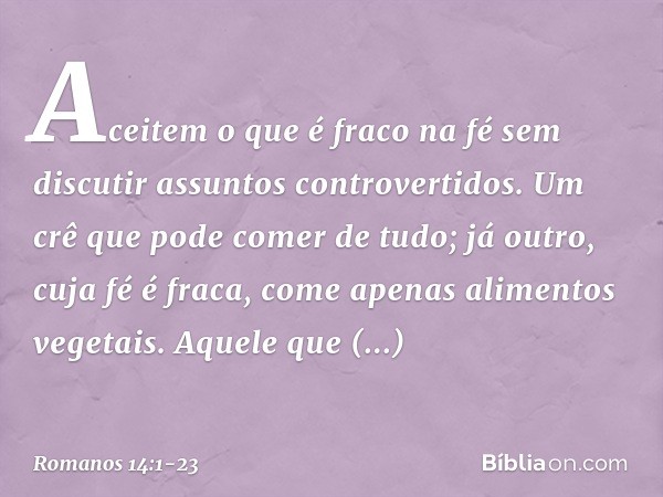 Aceitem o que é fraco na fé sem discutir assuntos controvertidos. Um crê que pode comer de tudo; já outro, cuja fé é fraca, come apenas alimentos vegetais. Aque