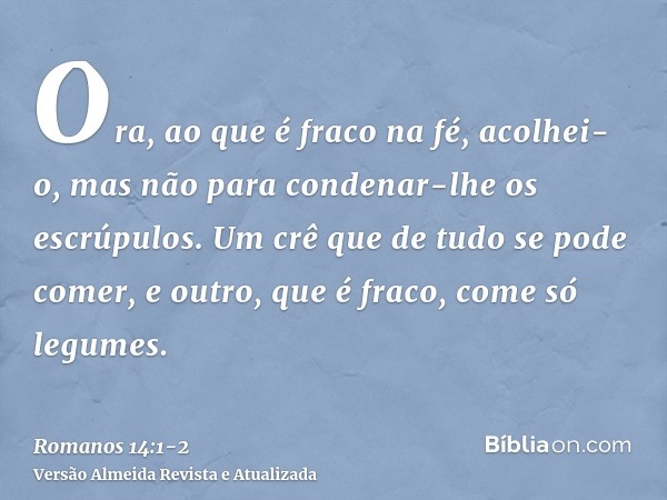 Ora, ao que é fraco na fé, acolhei-o, mas não para condenar-lhe os escrúpulos.Um crê que de tudo se pode comer, e outro, que é fraco, come só legumes.
