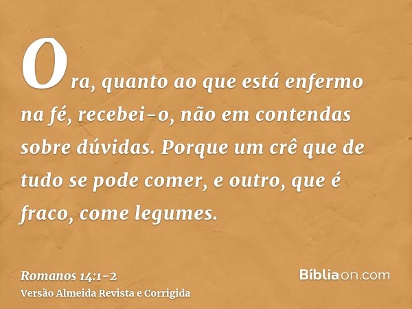 Ora, quanto ao que está enfermo na fé, recebei-o, não em contendas sobre dúvidas.Porque um crê que de tudo se pode comer, e outro, que é fraco, come legumes.
