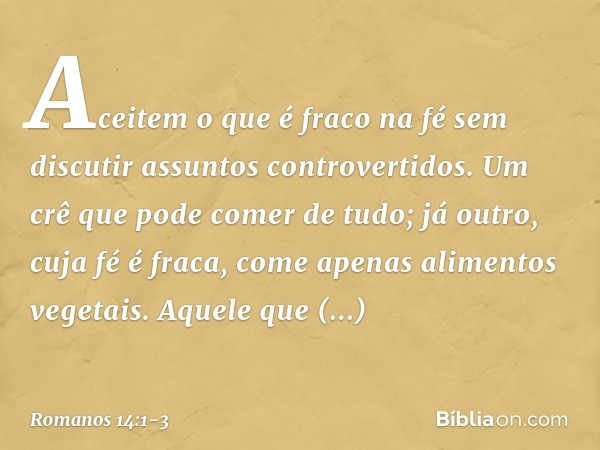 Aceitem o que é fraco na fé sem discutir assuntos controvertidos. Um crê que pode comer de tudo; já outro, cuja fé é fraca, come apenas alimentos vegetais. Aque