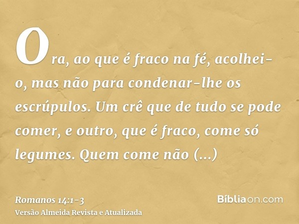 Ora, ao que é fraco na fé, acolhei-o, mas não para condenar-lhe os escrúpulos.Um crê que de tudo se pode comer, e outro, que é fraco, come só legumes.Quem come 